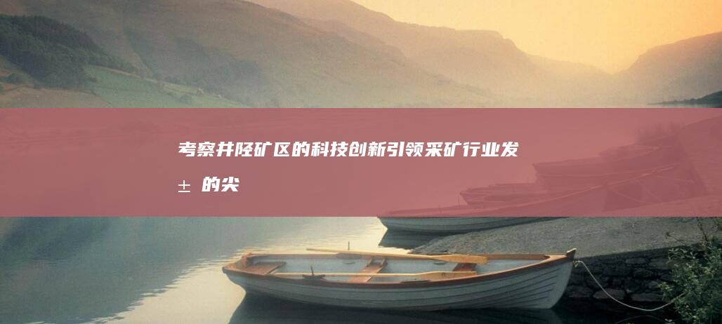 考察井陉矿区的科技创新：引领采矿行业发展的尖端技术 (考察井陉矿区的意义)